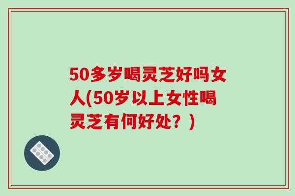 50多岁喝灵芝好吗女人(50岁以上女性喝灵芝有何好处？)