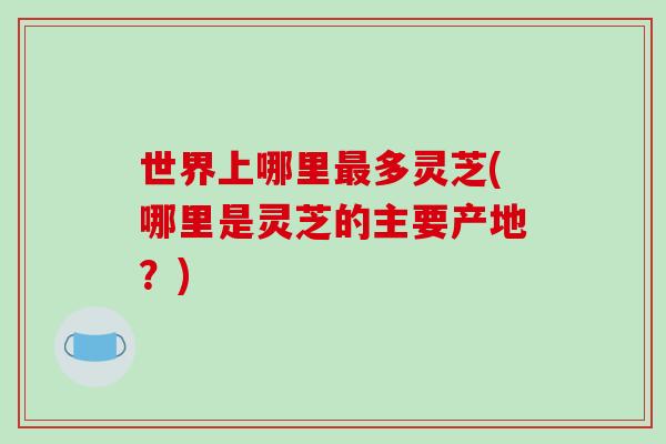 世界上哪里多灵芝(哪里是灵芝的主要产地？)