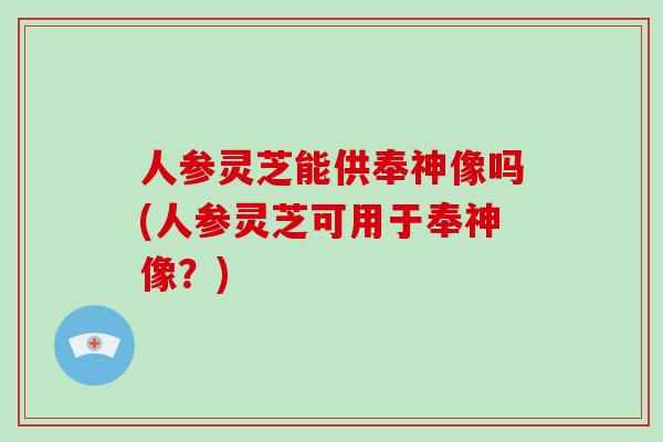 人参灵芝能供奉神像吗(人参灵芝可用于奉神像？)