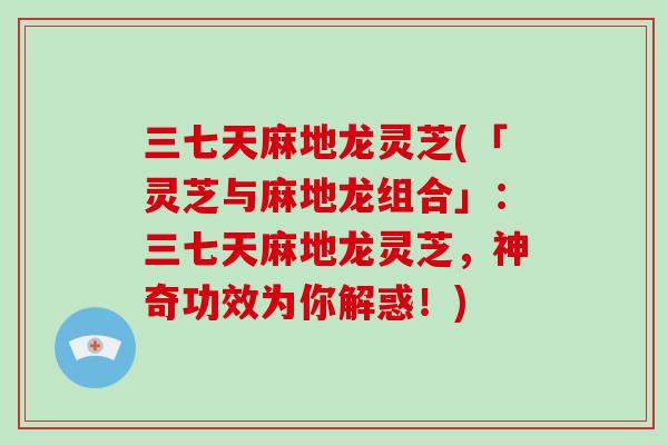 三七天麻地龙灵芝(「灵芝与麻地龙组合」：三七天麻地龙灵芝，神奇功效为你解惑！)