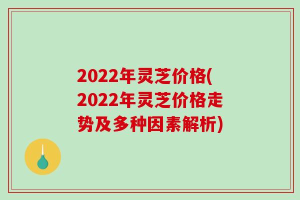 2022年灵芝价格(2022年灵芝价格走势及多种因素解析)