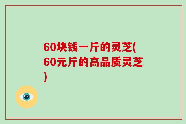 60块钱一斤的灵芝(60元斤的高品质灵芝)