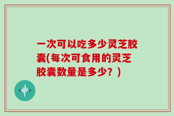 一次可以吃多少灵芝胶囊(每次可食用的灵芝胶囊数量是多少？)