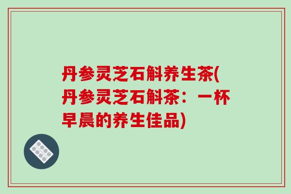 丹参灵芝石斛养生茶(丹参灵芝石斛茶：一杯早晨的养生佳品)