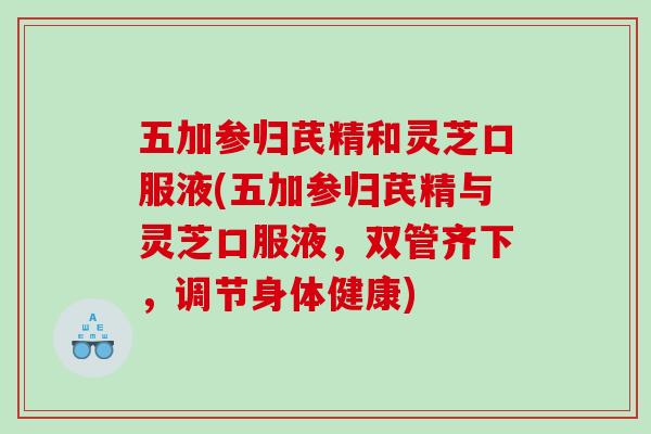 五加参归芪精和灵芝口服液(五加参归芪精与灵芝口服液，双管齐下，调节身体健康)