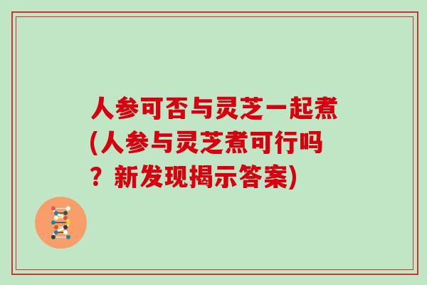 人参可否与灵芝一起煮(人参与灵芝煮可行吗？新发现揭示答案)