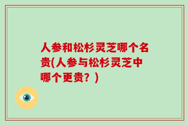 人参和松杉灵芝哪个名贵(人参与松杉灵芝中哪个更贵？)