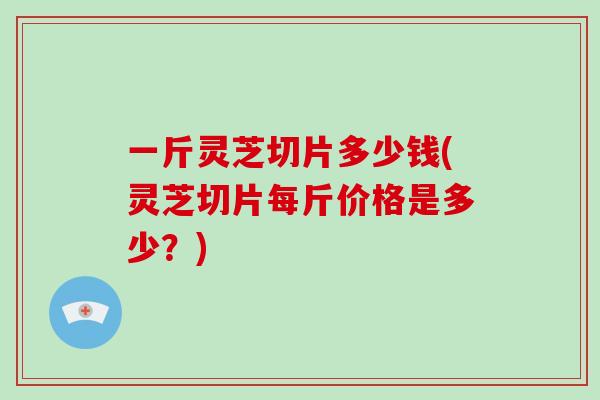 一斤灵芝切片多少钱(灵芝切片每斤价格是多少？)