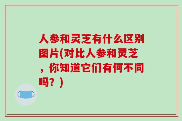 人参和灵芝有什么区别图片(对比人参和灵芝，你知道它们有何不同吗？)