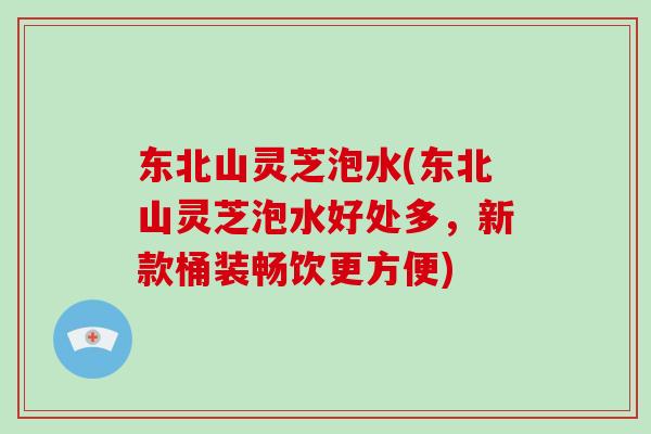 东北山灵芝泡水(东北山灵芝泡水好处多，新款桶装畅饮更方便)