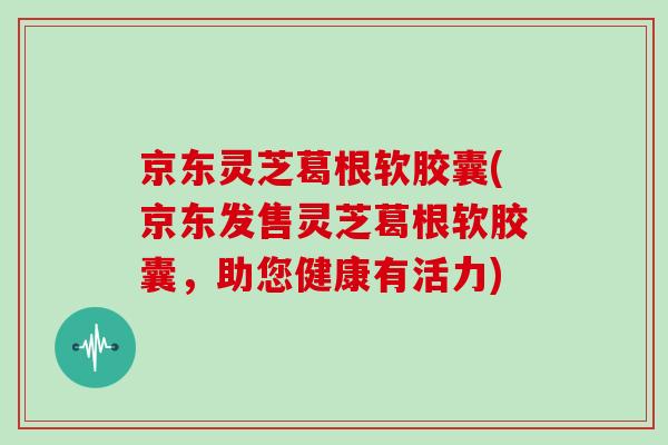 京东灵芝葛根软胶囊(京东发售灵芝葛根软胶囊，助您健康有活力)