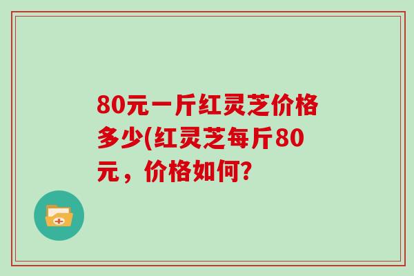 80元一斤红灵芝价格多少(红灵芝每斤80元，价格如何？