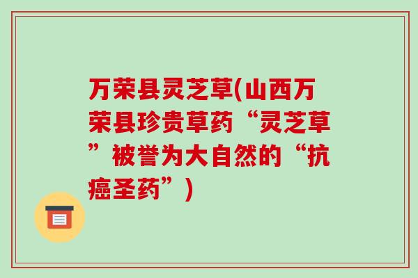 万荣县灵芝草(山西万荣县珍贵草药“灵芝草”被誉为大自然的“抗圣药”)