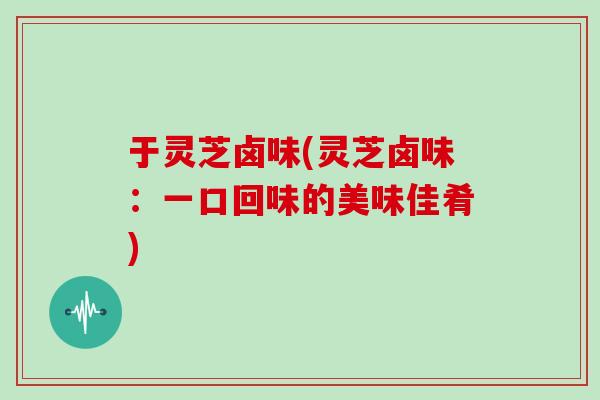 于灵芝卤味(灵芝卤味：一口回味的美味佳肴)