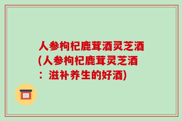 人参枸杞鹿茸酒灵芝酒(人参枸杞鹿茸灵芝酒：滋补养生的好酒)
