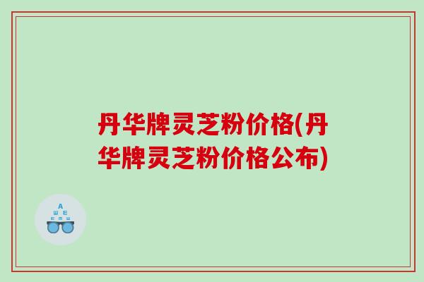 丹华牌灵芝粉价格(丹华牌灵芝粉价格公布)
