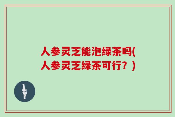人参灵芝能泡绿茶吗(人参灵芝绿茶可行？)