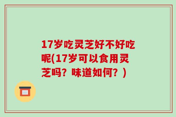 17岁吃灵芝好不好吃呢(17岁可以食用灵芝吗？味道如何？)
