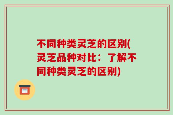 不同种类灵芝的区别(灵芝品种对比：了解不同种类灵芝的区别)