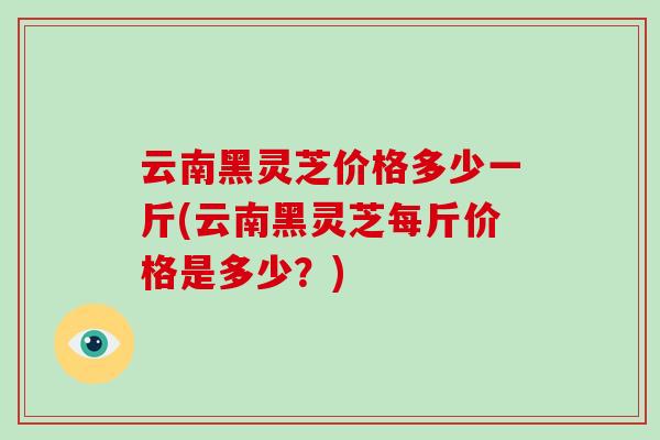 云南黑灵芝价格多少一斤(云南黑灵芝每斤价格是多少？)
