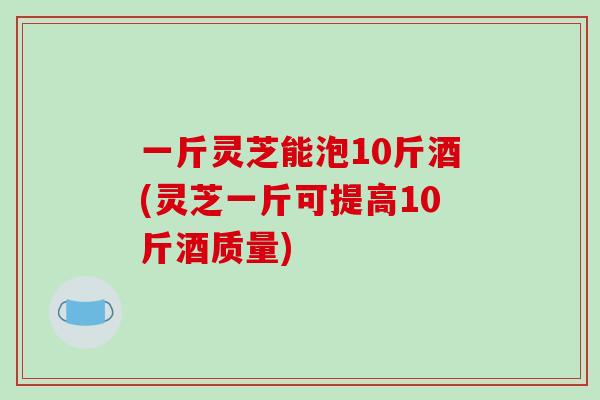 一斤灵芝能泡10斤酒(灵芝一斤可提高10斤酒质量)