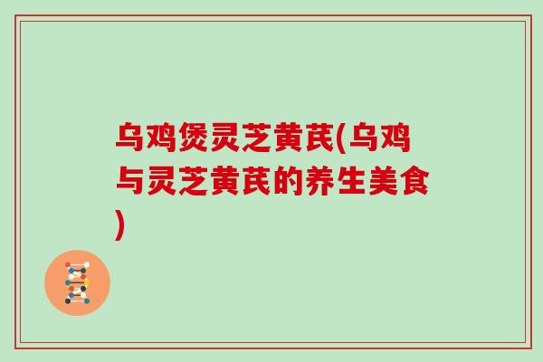 乌鸡煲灵芝黄芪(乌鸡与灵芝黄芪的养生美食)