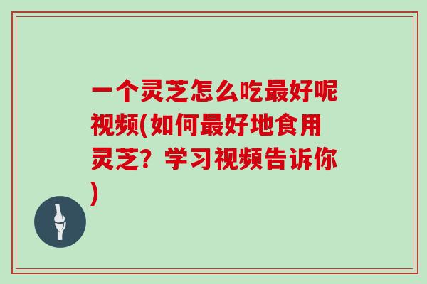 一个灵芝怎么吃好呢视频(如何好地食用灵芝？学习视频告诉你)