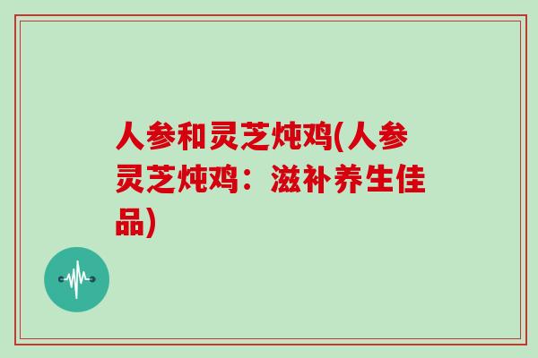人参和灵芝炖鸡(人参灵芝炖鸡：滋补养生佳品)