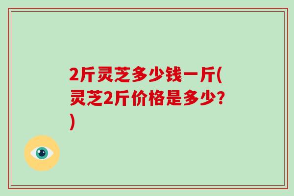 2斤灵芝多少钱一斤(灵芝2斤价格是多少？)