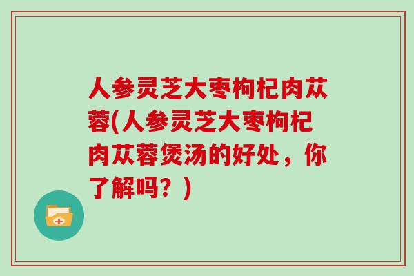 人参灵芝大枣枸杞肉苁蓉(人参灵芝大枣枸杞肉苁蓉煲汤的好处，你了解吗？)