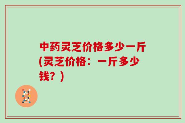 灵芝价格多少一斤(灵芝价格：一斤多少钱？)