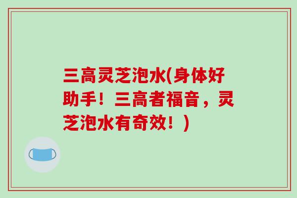 灵芝泡水(身体好助手！者福音，灵芝泡水有奇效！)