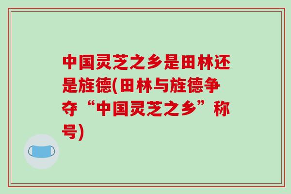 中国灵芝之乡是田林还是旌德(田林与旌德争夺“中国灵芝之乡”称号)