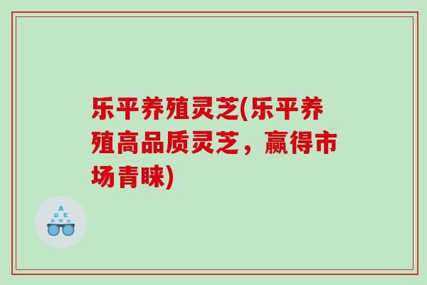 乐平养殖灵芝(乐平养殖高品质灵芝，赢得市场青睐)
