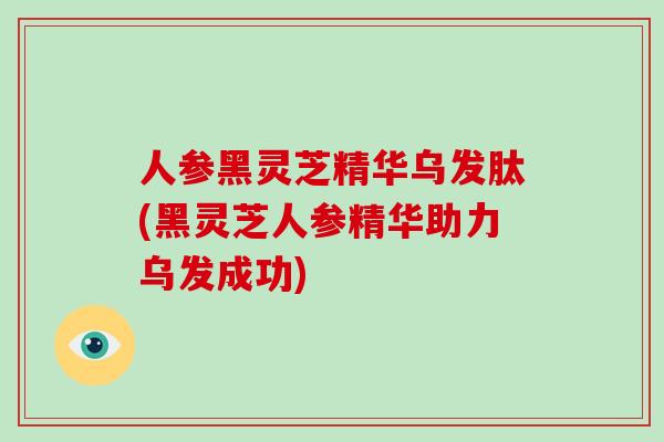 人参黑灵芝精华乌发肽(黑灵芝人参精华助力乌发成功)