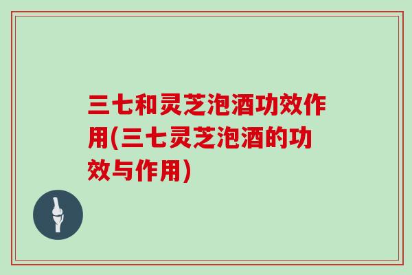 三七和灵芝泡酒功效作用(三七灵芝泡酒的功效与作用)