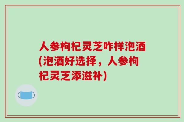 人参枸杞灵芝咋样泡酒(泡酒好选择，人参枸杞灵芝添滋补)