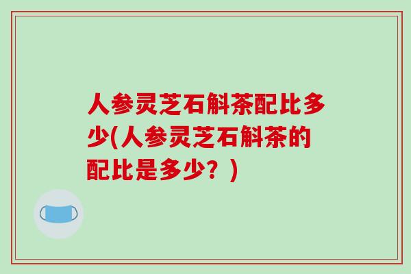 人参灵芝石斛茶配比多少(人参灵芝石斛茶的配比是多少？)