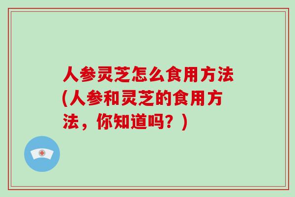 人参灵芝怎么食用方法(人参和灵芝的食用方法，你知道吗？)