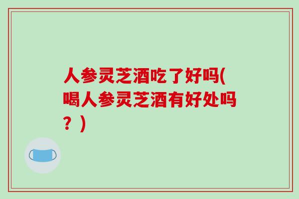 人参灵芝酒吃了好吗(喝人参灵芝酒有好处吗？)