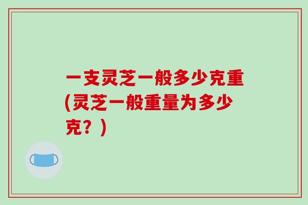 一支灵芝一般多少克重(灵芝一般重量为多少克？)