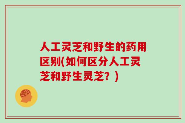 人工灵芝和野生的药用区别(如何区分人工灵芝和野生灵芝？)