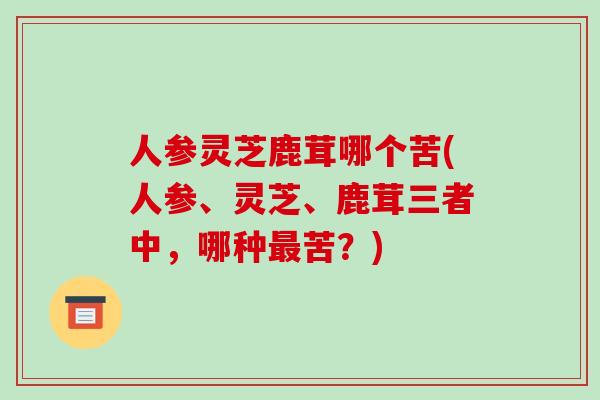 人参灵芝鹿茸哪个苦(人参、灵芝、鹿茸三者中，哪种苦？)