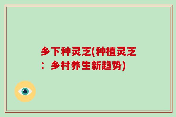 乡下种灵芝(种植灵芝：乡村养生新趋势)