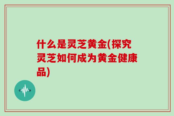 什么是灵芝黄金(探究灵芝如何成为黄金健康品)