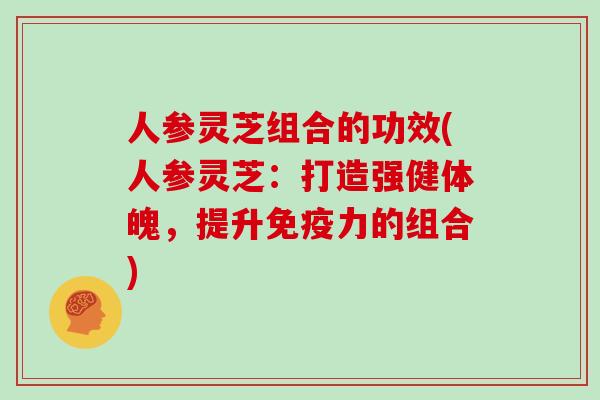 人参灵芝组合的功效(人参灵芝：打造强健体魄，提升免疫力的组合)