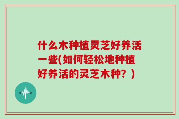 什么木种植灵芝好养活一些(如何轻松地种植好养活的灵芝木种？)