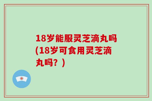 18岁能服灵芝滴丸吗(18岁可食用灵芝滴丸吗？)