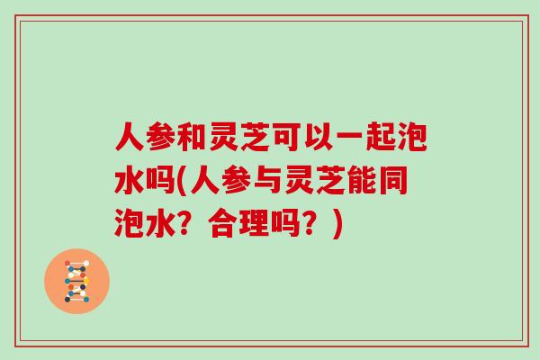 人参和灵芝可以一起泡水吗(人参与灵芝能同泡水？合理吗？)