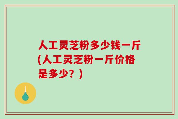 人工灵芝粉多少钱一斤(人工灵芝粉一斤价格是多少？)
